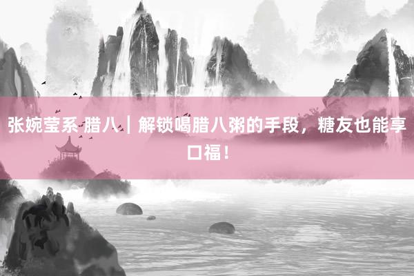 张婉莹系 腊八┃解锁喝腊八粥的手段,糖友也能享口福!