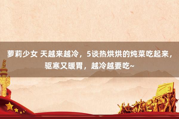 萝莉少女 天越来越冷,5谈热烘烘的炖菜吃起来,驱寒又暖胃,越冷越要吃~