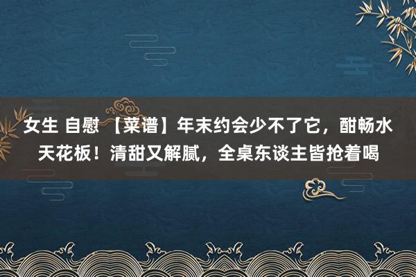 女生 自慰 【菜谱】年末约会少不了它,酣畅水天花板!清甜又解腻,全桌东谈主皆抢着喝