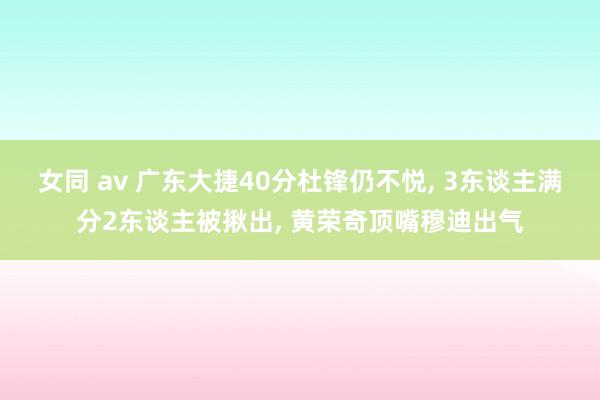 女同 av 广东大捷40分杜锋仍不悦, 3东谈主满分2东谈主被揪出, 黄荣奇顶嘴穆迪出气