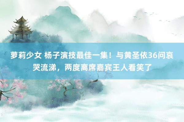 萝莉少女 杨子演技最佳一集!与黄圣依36问哀哭流涕,两度离席嘉宾王人看笑了