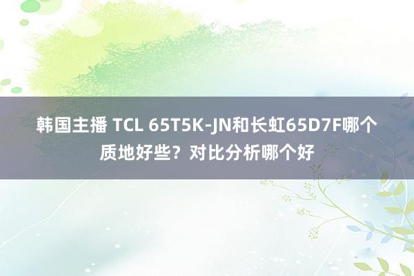 韩国主播 TCL 65T5K-JN和长虹65D7F哪个质地好些?对比分析哪个好