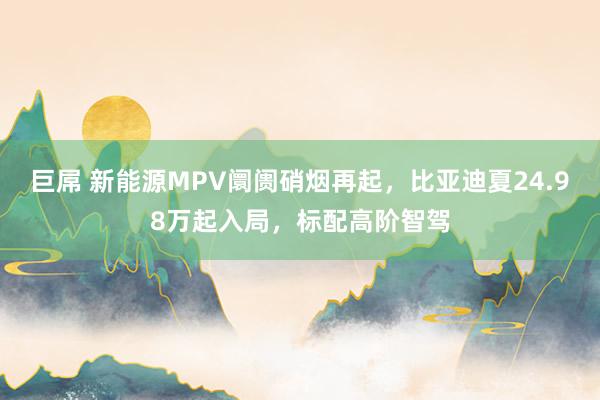 巨屌 新能源MPV阛阓硝烟再起,比亚迪夏24.98万起入局,标配高阶智驾