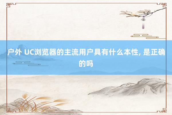 户外 UC浏览器的主流用户具有什么本性, 是正确的吗