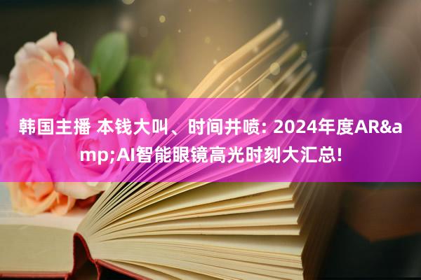 韩国主播 本钱大叫、时间井喷: 2024年度AR&AI智能眼镜高光时刻大汇总!