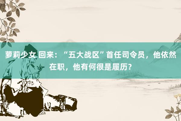 萝莉少女 回来:“五大战区”首任司令员,他依然在职,他有何很是履历?