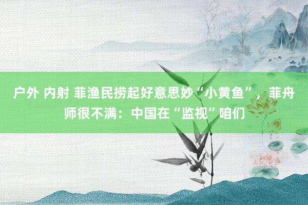 户外 内射 菲渔民捞起好意思妙“小黄鱼”,菲舟师很不满:中国在“监视”咱们