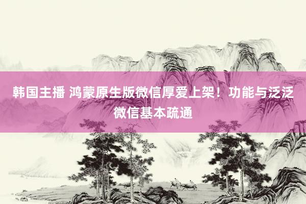 韩国主播 鸿蒙原生版微信厚爱上架!功能与泛泛微信基本疏通
