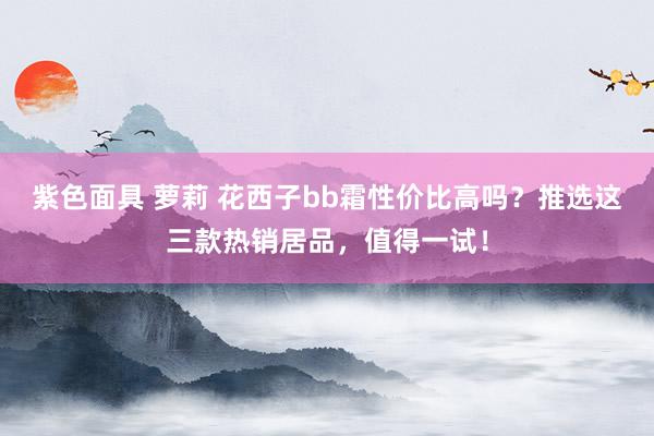 紫色面具 萝莉 花西子bb霜性价比高吗?推选这三款热销居品,值得一试!