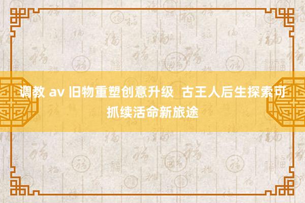调教 av 旧物重塑创意升级  古王人后生探索可抓续活命新旅途