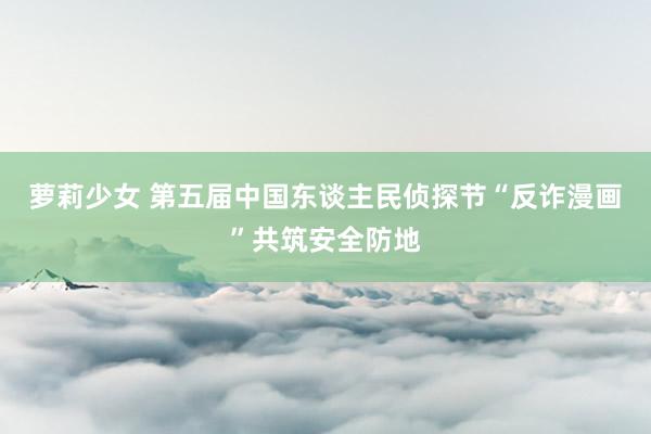 萝莉少女 第五届中国东谈主民侦探节“反诈漫画”共筑安全防地