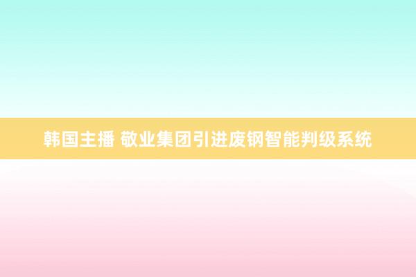 韩国主播 敬业集团引进废钢智能判级系统