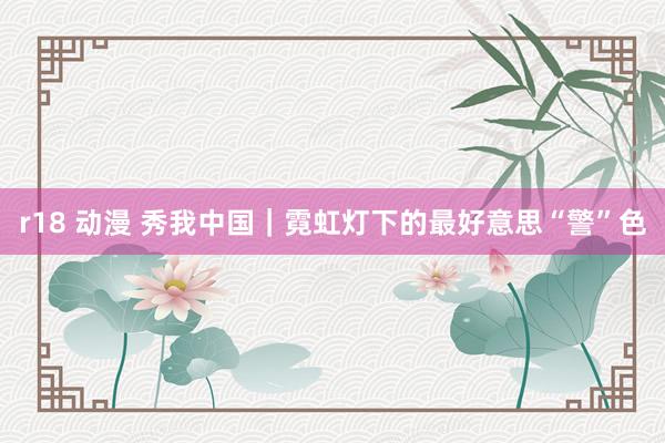 r18 动漫 秀我中国|霓虹灯下的最好意思“警”色