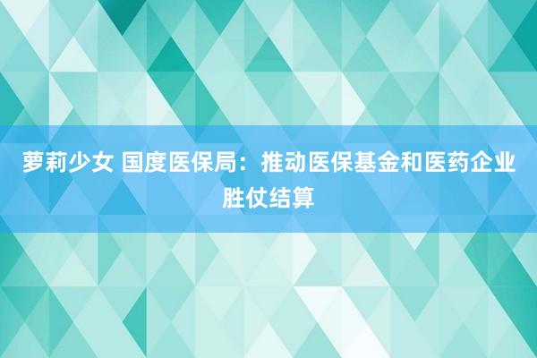 萝莉少女 国度医保局:推动医保基金和医药企业胜仗结算