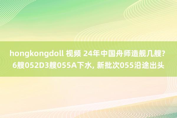hongkongdoll 视频 24年中国舟师造舰几艘? 6艘052D3艘055A下水, 新批次055沿途出头