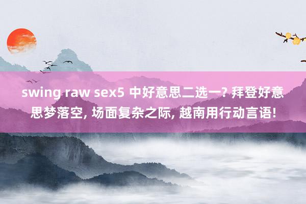 swing raw sex5 中好意思二选一? 拜登好意思梦落空, 场面复杂之际, 越南用行动言语!