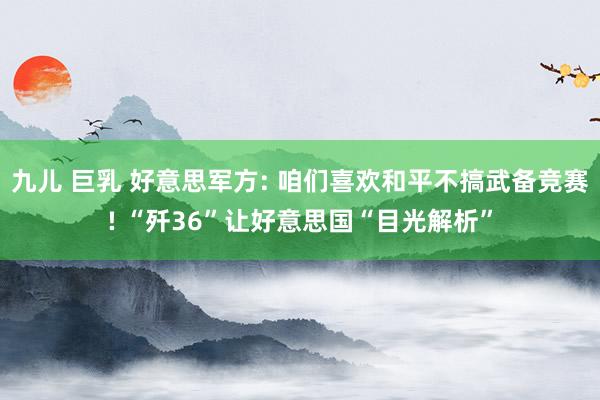 九儿 巨乳 好意思军方: 咱们喜欢和平不搞武备竞赛! “歼36”让好意思国“目光解析”
