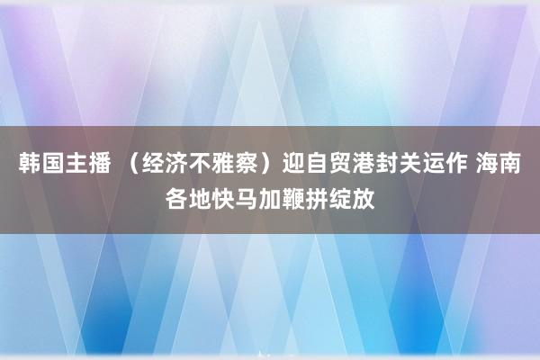 韩国主播 （经济不雅察）迎自贸港封关运作 海南各地快马加鞭拼绽放