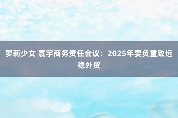 萝莉少女 寰宇商务责任会议:2025年要负重致远稳外贸