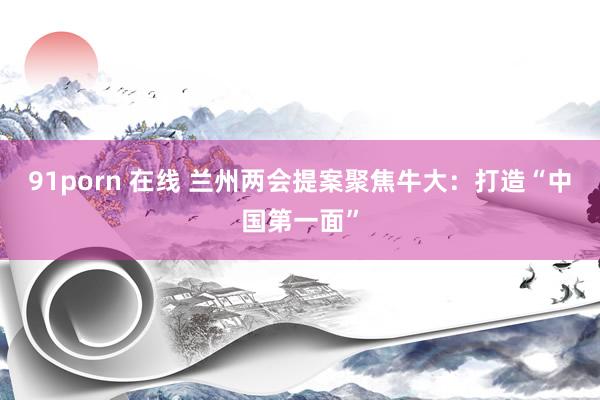 91porn 在线 兰州两会提案聚焦牛大:打造“中国第一面”