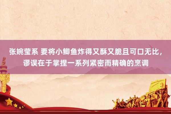 张婉莹系 要将小鲫鱼炸得又酥又脆且可口无比,谬误在于掌捏一系列紧密而精确的烹调