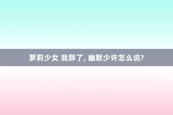 萝莉少女 我胖了, 幽默少许怎么说?
