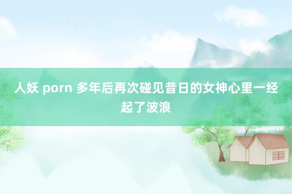 人妖 porn 多年后再次碰见昔日的女神心里一经起了波浪