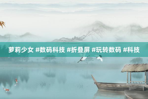 萝莉少女 #数码科技 #折叠屏 #玩转数码 #科技