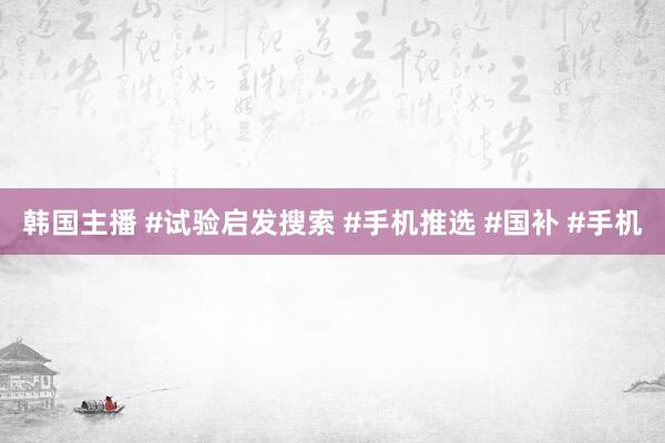 韩国主播 #试验启发搜索 #手机推选 #国补 #手机