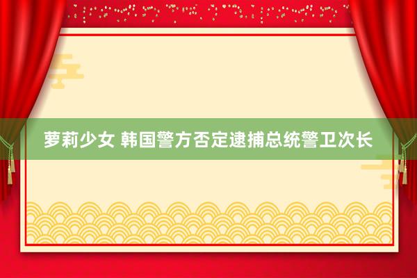 萝莉少女 韩国警方否定逮捕总统警卫次长