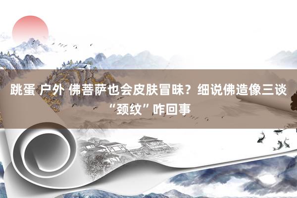 跳蛋 户外 佛菩萨也会皮肤冒昧?细说佛造像三谈“颈纹”咋回事