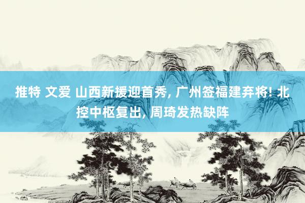 推特 文爱 山西新援迎首秀, 广州签福建弃将! 北控中枢复出, 周琦发热缺阵