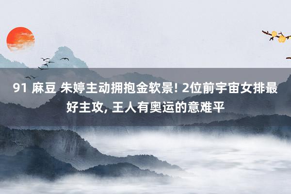 91 麻豆 朱婷主动拥抱金软景! 2位前宇宙女排最好主攻, 王人有奥运的意难平