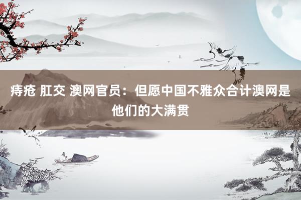 痔疮 肛交 澳网官员:但愿中国不雅众合计澳网是他们的大满贯