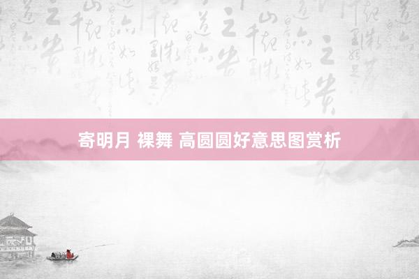 寄明月 裸舞 高圆圆好意思图赏析