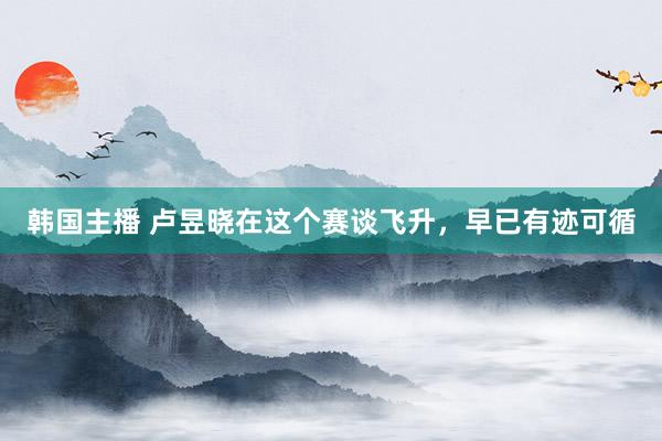 韩国主播 卢昱晓在这个赛谈飞升,早已有迹可循