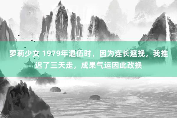 萝莉少女 1979年退伍时,因为连长遮挽,我推迟了三天走,成果气运因此改换