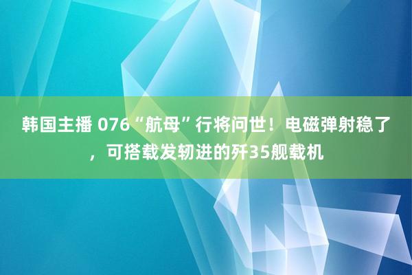 韩国主播 076“航母”行将问世!电磁弹射稳了,可搭载发轫进的歼35舰载机