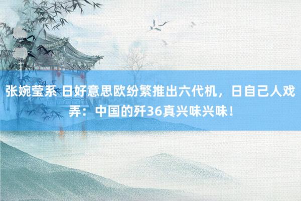 张婉莹系 日好意思欧纷繁推出六代机,日自己人戏弄:中国的歼36真兴味兴味!