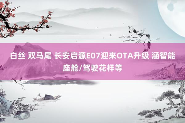 白丝 双马尾 长安启源E07迎来OTA升级 涵智能座舱/驾驶花样等