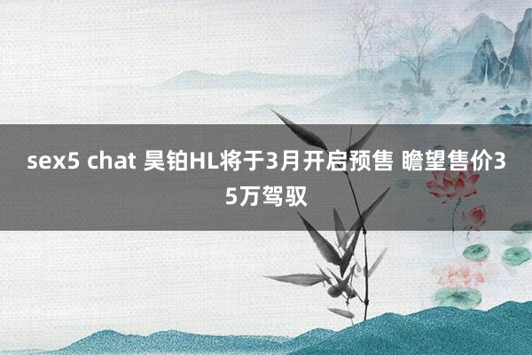 sex5 chat 昊铂HL将于3月开启预售 瞻望售价35万驾驭