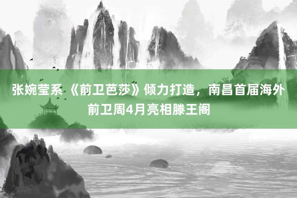 张婉莹系 《前卫芭莎》倾力打造,南昌首届海外前卫周4月亮相滕王阁
