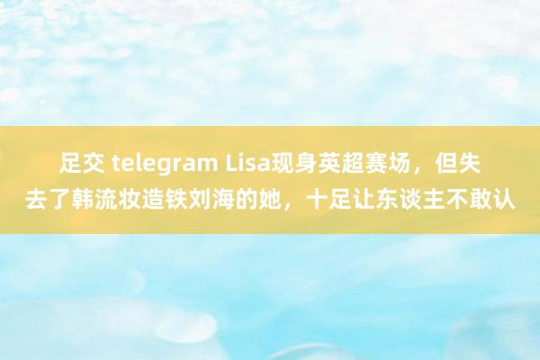 足交 telegram Lisa现身英超赛场,但失去了韩流妆造铁刘海的她,十足让东谈主不敢认