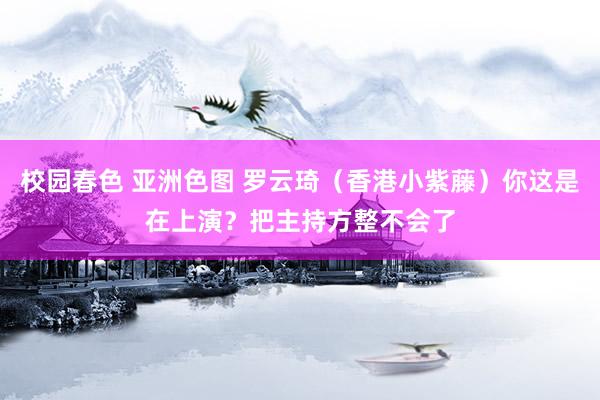 校园春色 亚洲色图 罗云琦(香港小紫藤)你这是在上演?把主持方整不会了