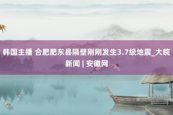韩国主播 合肥肥东县隔壁刚刚发生3.7级地震_大皖新闻 | 安徽网