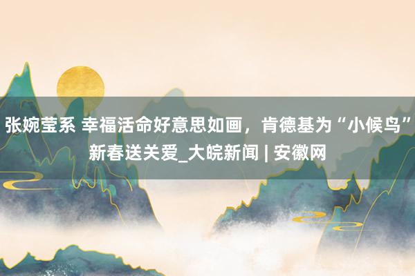 张婉莹系 幸福活命好意思如画,肯德基为“小候鸟”新春送关爱_大皖新闻 | 安徽网