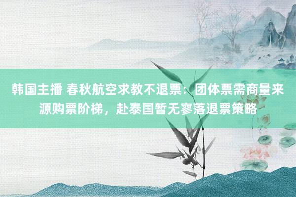 韩国主播 春秋航空求教不退票：团体票需商量来源购票阶梯，赴泰国暂无寥落退票策略