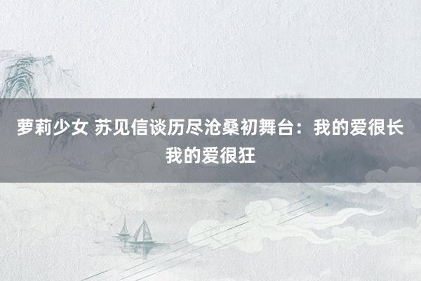 萝莉少女 苏见信谈历尽沧桑初舞台:我的爱很长我的爱很狂
