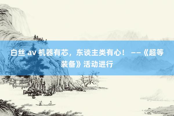 白丝 av 机器有芯,东谈主类有心! ——《超等装备》活动进行