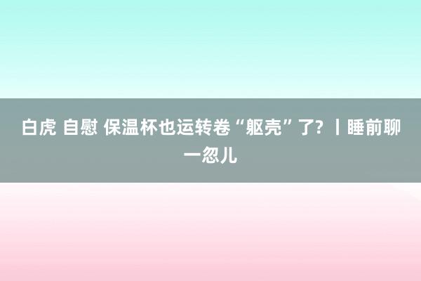 白虎 自慰 保温杯也运转卷“躯壳”了? 丨睡前聊一忽儿